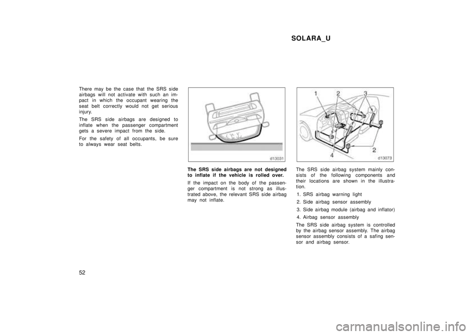 TOYOTA SOLARA 1999  Owners Manual SOLARA_U
52
There may be the case that the SRS side 
airbags will not activate with such an im-
pact in which the occupant wearing the 
seat belt correctly would not get serious 
injury. 
The SRS side