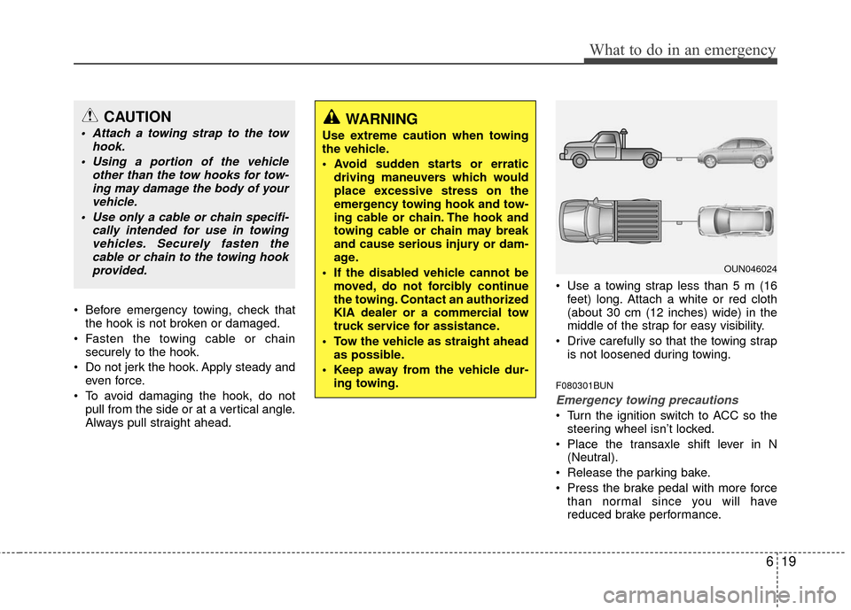 KIA Carens 2010 2.G Owners Manual 619
What to do in an emergency
 Before emergency towing, check thatthe hook is not broken or damaged.
 Fasten the towing cable or chain securely to the hook.
 Do not jerk the hook. Apply steady and ev