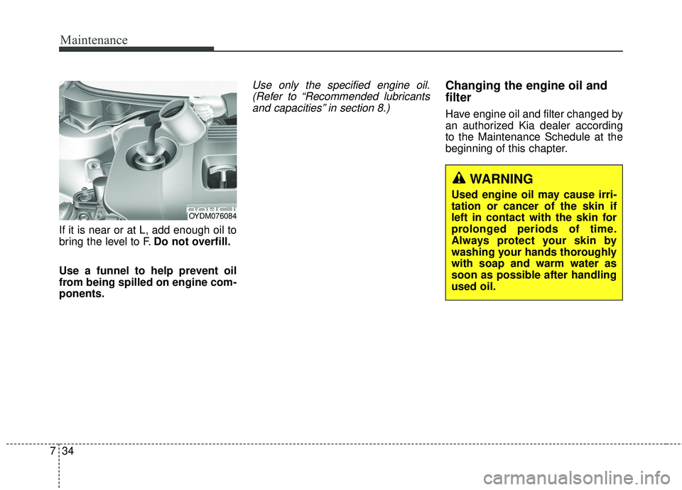 KIA FORTE 2018 Service Manual Maintenance
34
7
If it is near or at L, add enough oil to
bring the level to F. Do not overfill.
Use a funnel to help prevent oil
from being spilled on engine com-
ponents.
Use only the specified engi