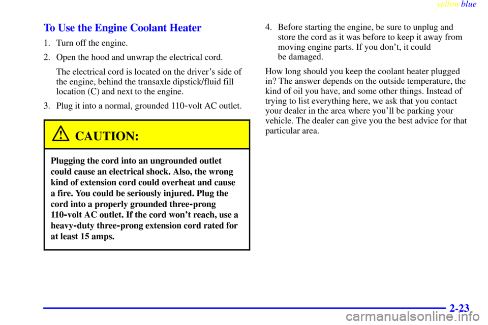 CADILLAC SEVILLE 1999 5.G Owners Manual yellowblue     
2-23 To Use the Engine Coolant Heater
1. Turn off the engine.
2. Open the hood and unwrap the electrical cord.
The electrical cord is located on the drivers side of
the engine, behind