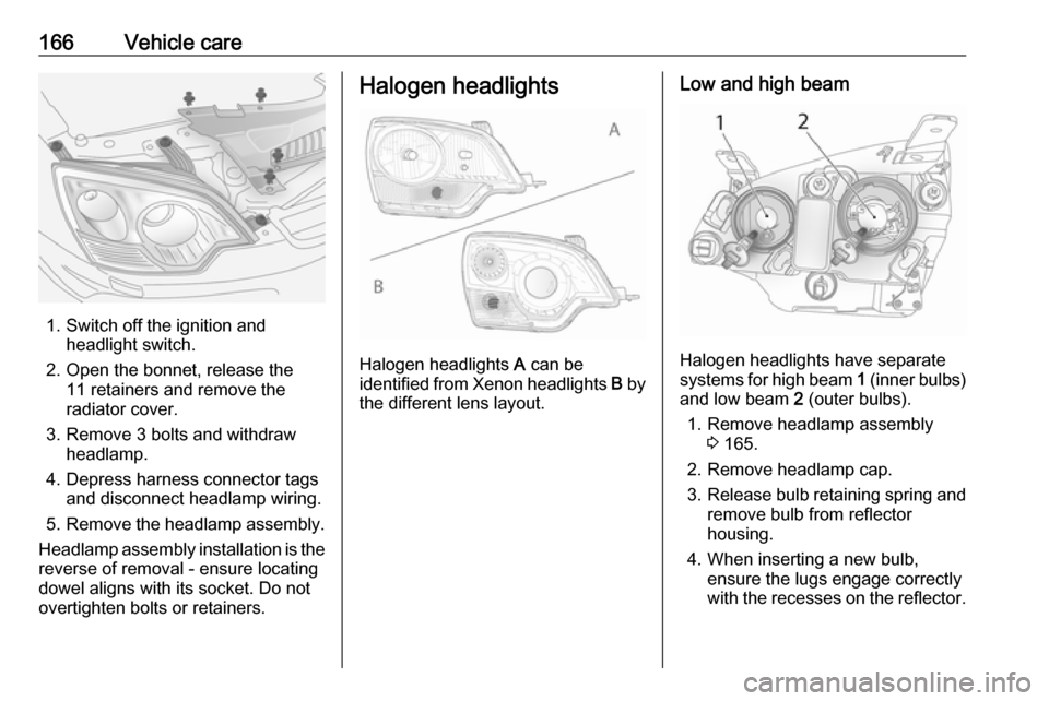 OPEL ANTARA 2017.5  Manual user 166Vehicle care
1. Switch off the ignition andheadlight switch.
2. Open the bonnet, release the 11 retainers and remove the
radiator cover.
3. Remove 3 bolts and withdraw headlamp.
4. Depress harness 