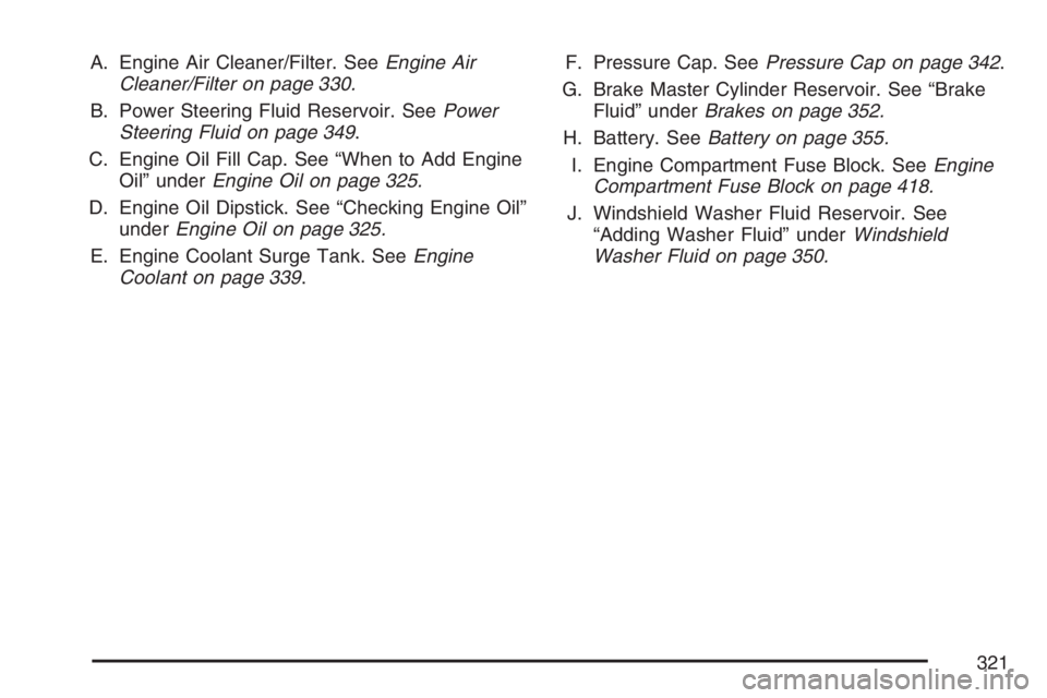 PONTIAC G6 2007  Owners Manual A. Engine Air Cleaner/Filter. SeeEngine Air
Cleaner/Filter on page 330.
B. Power Steering Fluid Reservoir. SeePower
Steering Fluid on page 349.
C. Engine Oil Fill Cap. See “When to Add Engine
Oil”