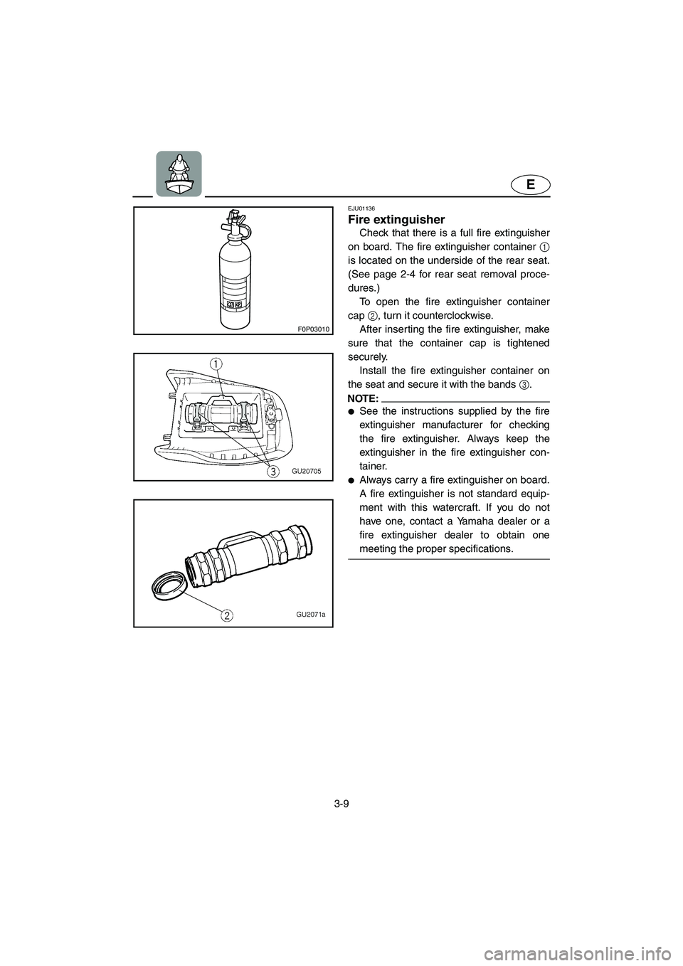YAMAHA XL 700 2003  Owners Manual 3-9
E
F0P03010
EJU01136 
Fire extinguisher  
Check that there is a full fire extinguisher
on board. The fire extinguisher container 1
is located on the underside of the rear seat.
(See page 2-4 for re